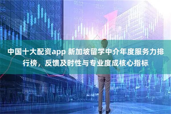 中国十大配资app 新加坡留学中介年度服务力排行榜，反馈及时性与专业度成核心指标