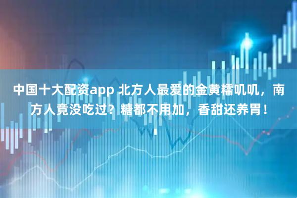 中国十大配资app 北方人最爱的金黄糯叽叽，南方人竟没吃过？糖都不用加，香甜还养胃！