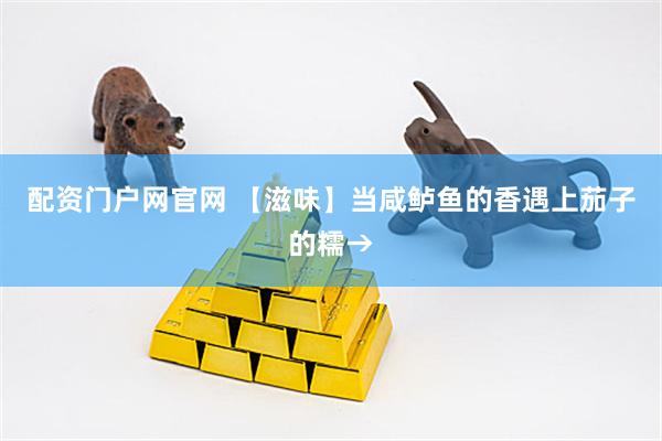 配资门户网官网 【滋味】当咸鲈鱼的香遇上茄子的糯→