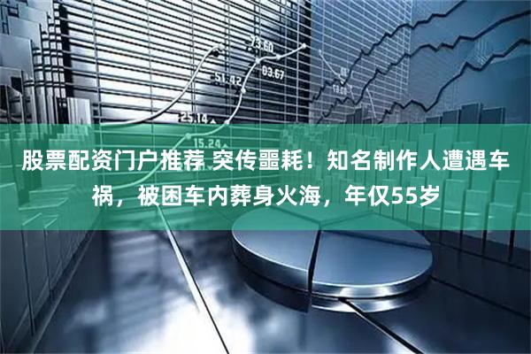 股票配资门户推荐 突传噩耗！知名制作人遭遇车祸，被困车内葬身火海，年仅55岁