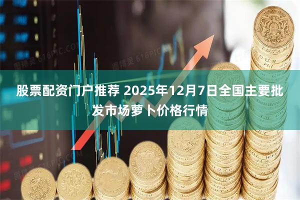 股票配资门户推荐 2025年12月7日全国主要批发市场萝卜价格行情