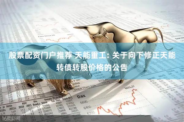 股票配资门户推荐 天能重工: 关于向下修正天能转债转股价格的公告