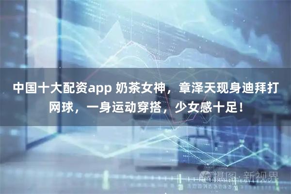 中国十大配资app 奶茶女神，章泽天现身迪拜打网球，一身运动穿搭，少女感十足！
