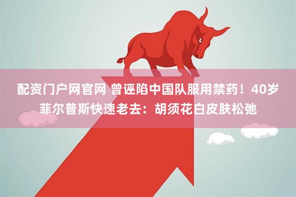 配资门户网官网 曾诬陷中国队服用禁药！40岁菲尔普斯快速老去：胡须花白皮肤松弛