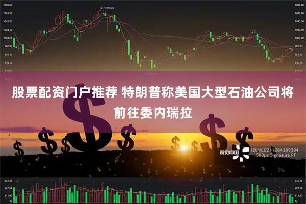 股票配资门户推荐 特朗普称美国大型石油公司将前往委内瑞拉