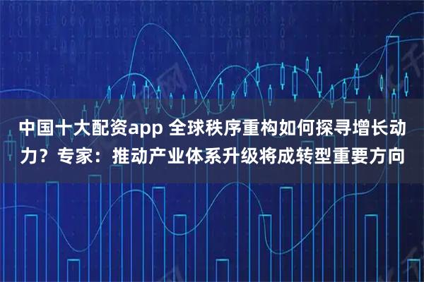 中国十大配资app 全球秩序重构如何探寻增长动力？专家：推动产业体系升级将成转型重要方向