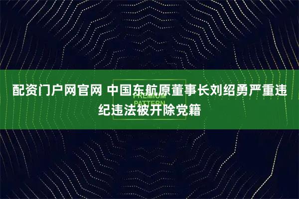 配资门户网官网 中国东航原董事长刘绍勇严重违纪违法被开除党籍