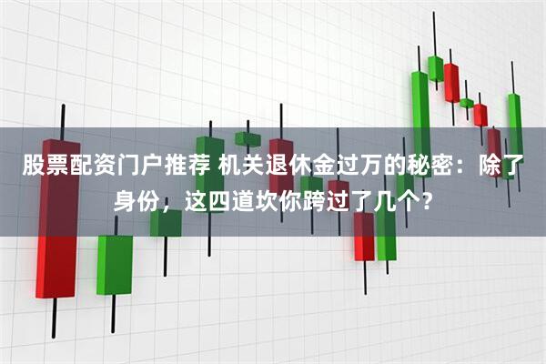 股票配资门户推荐 机关退休金过万的秘密：除了身份，这四道坎你跨过了几个？
