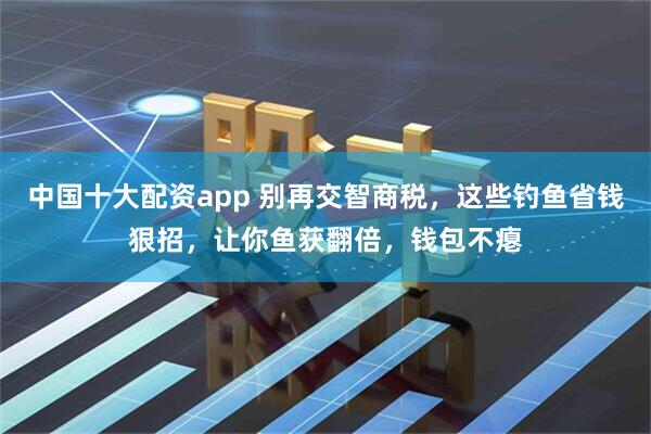 中国十大配资app 别再交智商税，这些钓鱼省钱狠招，让你鱼获翻倍，钱包不瘪