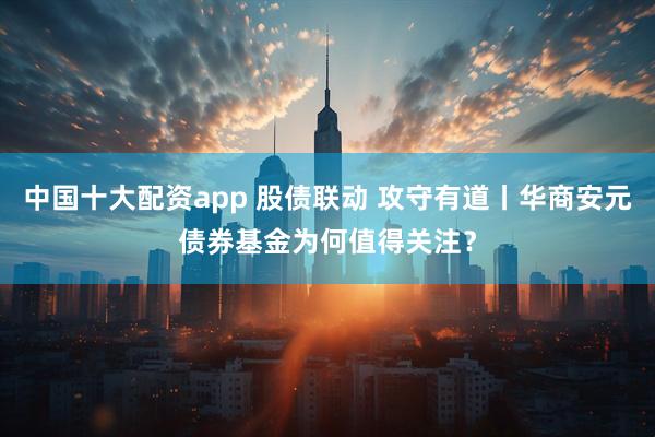 中国十大配资app 股债联动 攻守有道丨华商安元债券基金为何值得关注？