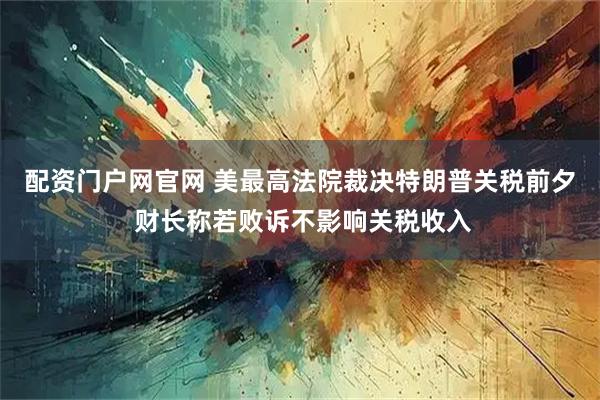 配资门户网官网 美最高法院裁决特朗普关税前夕 财长称若败诉不影响关税收入