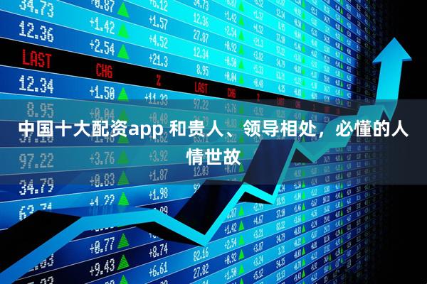 中国十大配资app 和贵人、领导相处，必懂的人情世故