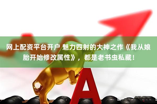 网上配资平台开户 魅力四射的大神之作《我从娘胎开始修改属性》，都是老书虫私藏！