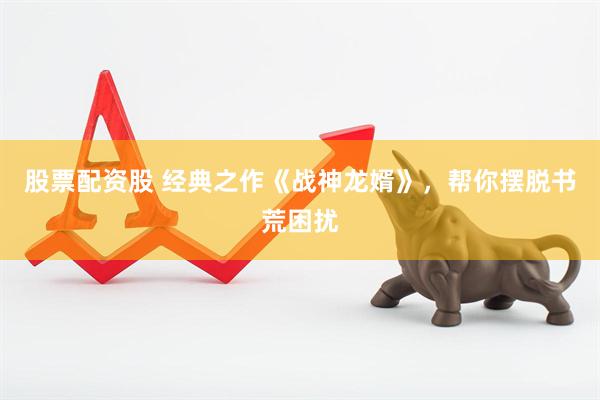 股票配资股 经典之作《战神龙婿》，帮你摆脱书荒困扰
