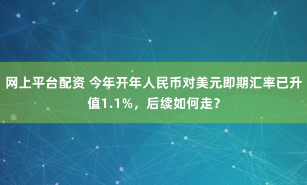 网上平台配资 今年开年人民币对美元即期汇率已升值1.1%，后续如何走？