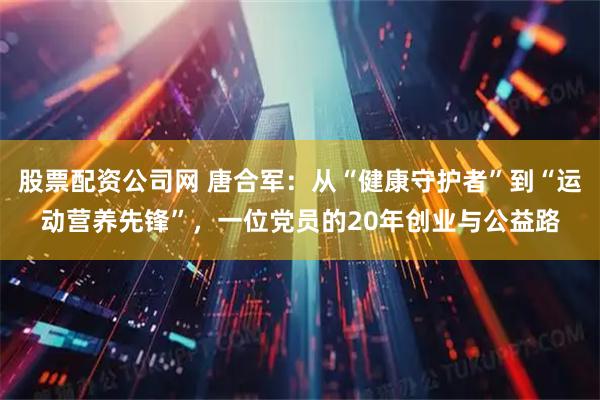 股票配资公司网 唐合军：从“健康守护者”到“运动营养先锋”，一位党员的20年创业与公益路