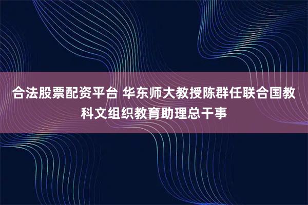 合法股票配资平台 华东师大教授陈群任联合国教科文组织教育助理总干事