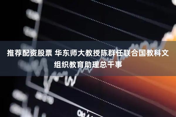 推荐配资股票 华东师大教授陈群任联合国教科文组织教育助理总干事