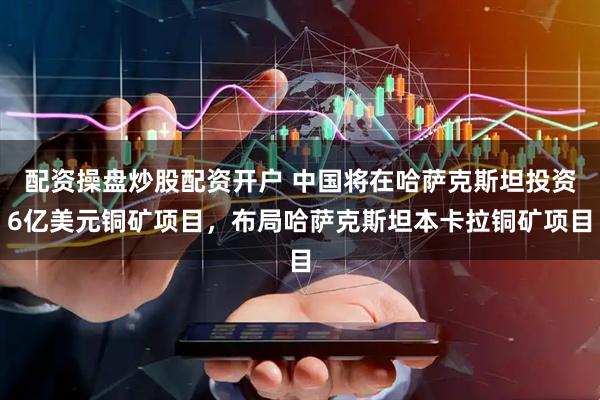 配资操盘炒股配资开户 中国将在哈萨克斯坦投资6亿美元铜矿项目，布局哈萨克斯坦本卡拉铜矿项目