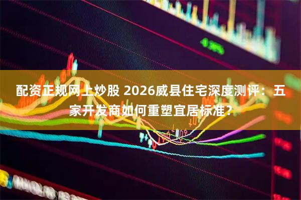 配资正规网上炒股 2026威县住宅深度测评：五家开发商如何重塑宜居标准？