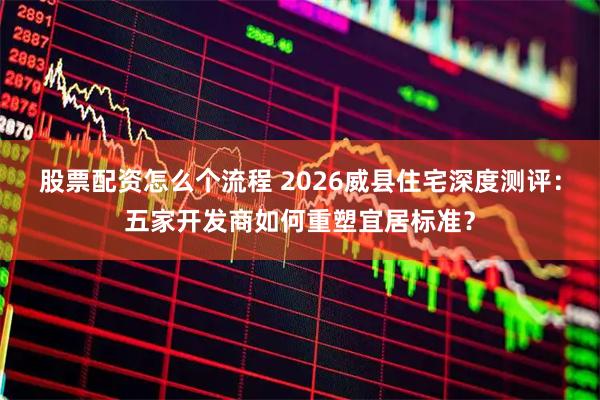 股票配资怎么个流程 2026威县住宅深度测评：五家开发商如何重塑宜居标准？