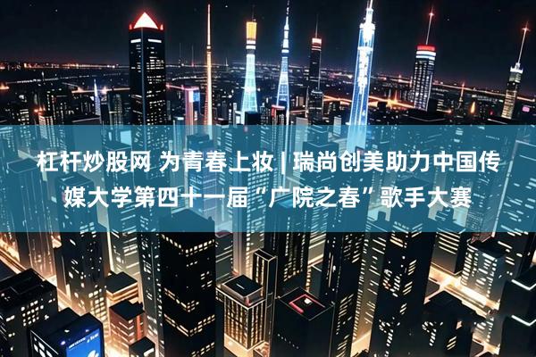 杠杆炒股网 为青春上妆 | 瑞尚创美助力中国传媒大学第四十一届“广院之春”歌手大赛