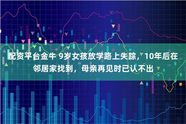 配资平台金牛 9岁女孩放学路上失踪，10年后在邻居家找到，母亲再见时已认不出