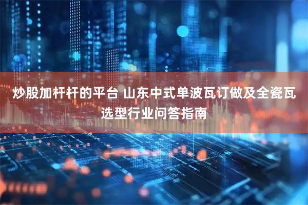 炒股加杆杆的平台 山东中式单波瓦订做及全瓷瓦选型行业问答指南