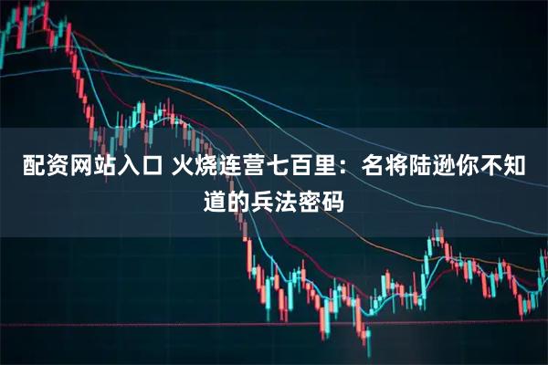 配资网站入口 火烧连营七百里：名将陆逊你不知道的兵法密码
