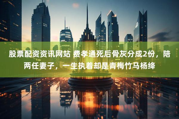 股票配资资讯网站 费孝通死后骨灰分成2份，陪两任妻子，一生执着却是青梅竹马杨绛