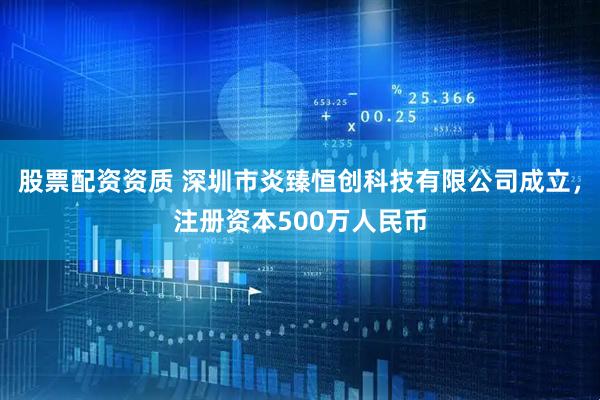 股票配资资质 深圳市炎臻恒创科技有限公司成立，注册资本500万人民币