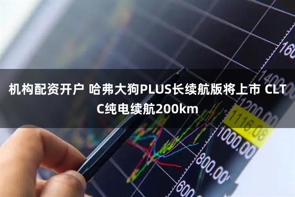 机构配资开户 哈弗大狗PLUS长续航版将上市 CLTC纯电续航200km