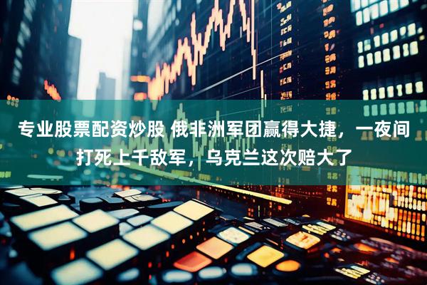专业股票配资炒股 俄非洲军团赢得大捷，一夜间打死上千敌军，乌克兰这次赔大了