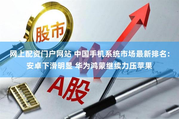 网上配资门户网站 中国手机系统市场最新排名：安卓下滑明显 华为鸿蒙继续力压苹果