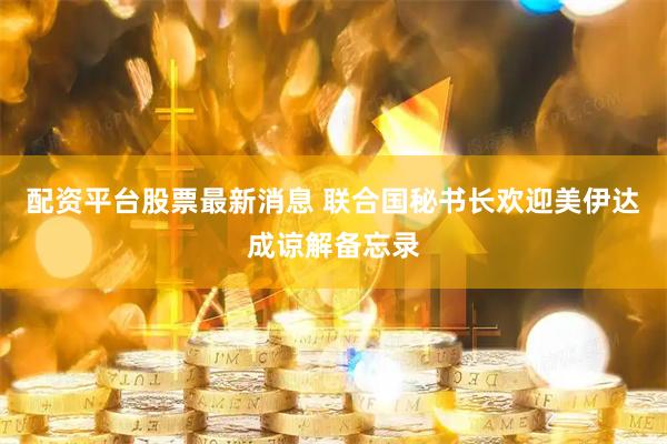 配资平台股票最新消息 联合国秘书长欢迎美伊达成谅解备忘录