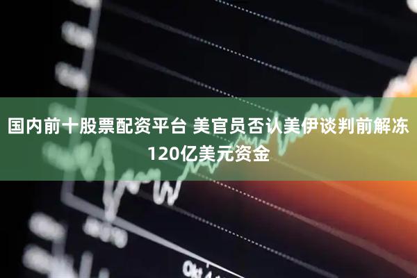 国内前十股票配资平台 美官员否认美伊谈判前解冻120亿美元资金