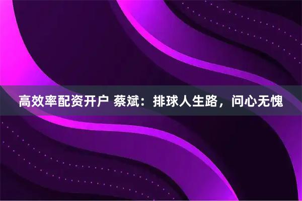 高效率配资开户 蔡斌：排球人生路，问心无愧
