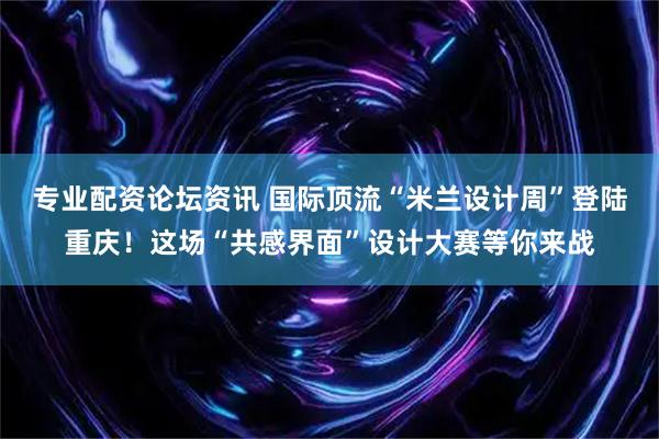 专业配资论坛资讯 国际顶流“米兰设计周”登陆重庆！这场“共感界面”设计大赛等你来战